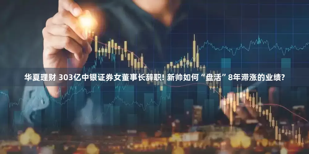 华夏理财 303亿中银证券女董事长辞职! 新帅如何“盘活”8年滞涨的业绩?