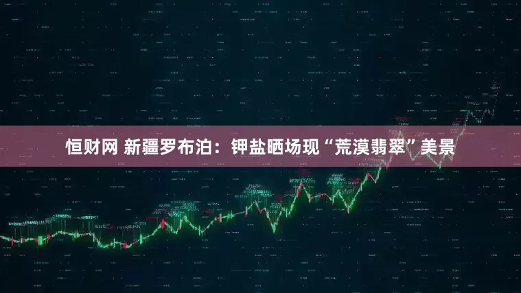 恒财网 新疆罗布泊：钾盐晒场现“荒漠翡翠”美景