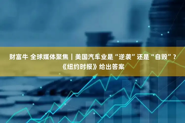 财富牛 全球媒体聚焦｜美国汽车业是“逆袭”还是“自毁”？《纽约时报》给出答案