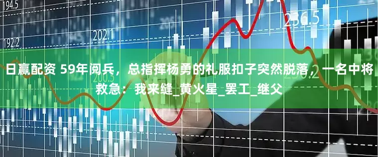 日赢配资 59年阅兵，总指挥杨勇的礼服扣子突然脱落，一名中将救急：我来缝_黄火星_罢工_继父