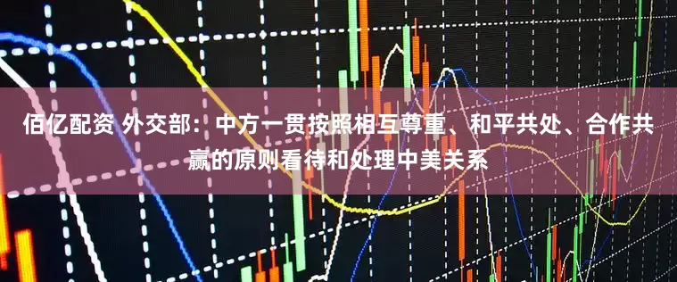 佰亿配资 外交部：中方一贯按照相互尊重、和平共处、合作共赢的原则看待和处理中美关系