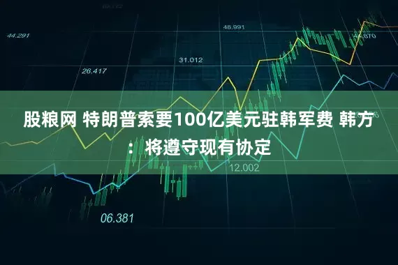 股粮网 特朗普索要100亿美元驻韩军费 韩方：将遵守现有协定