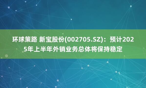 环球策路 新宝股份(002705.SZ)：预计2025年上半年外销业务总体将保持稳定