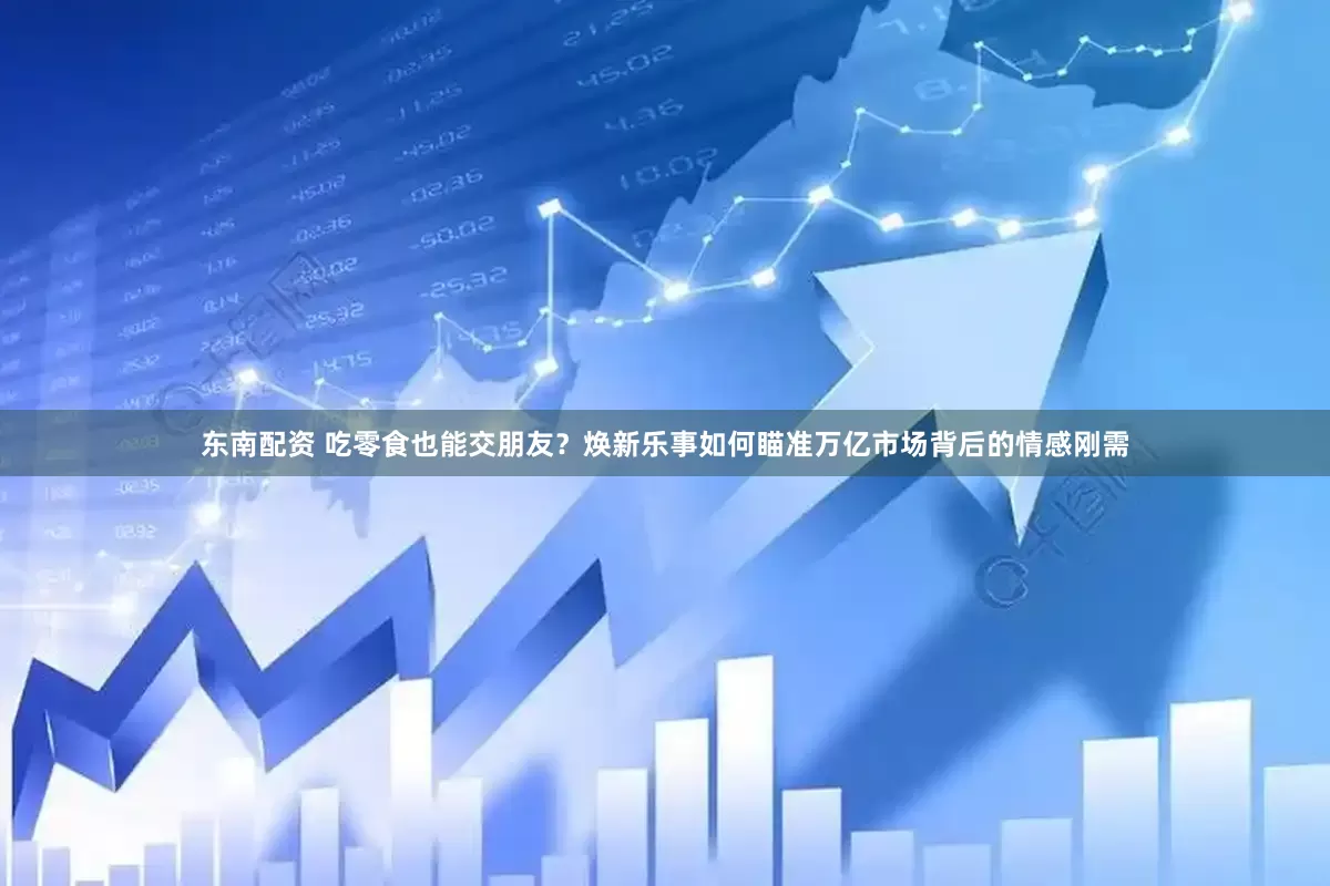 东南配资 吃零食也能交朋友？焕新乐事如何瞄准万亿市场背后的情感刚需