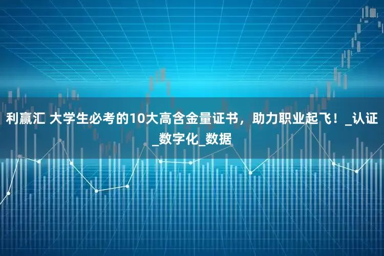 利赢汇 大学生必考的10大高含金量证书，助力职业起飞！_认证_数字化_数据