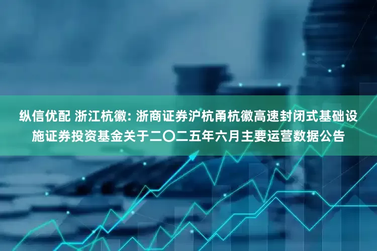纵信优配 浙江杭徽: 浙商证券沪杭甬杭徽高速封闭式基础设施证券投资基金关于二〇二五年六月主要运营数据公告