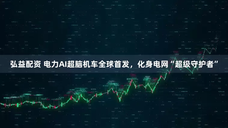 弘益配资 电力AI超脑机车全球首发，化身电网“超级守护者”