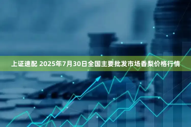 上证速配 2025年7月30日全国主要批发市场香梨价格行情