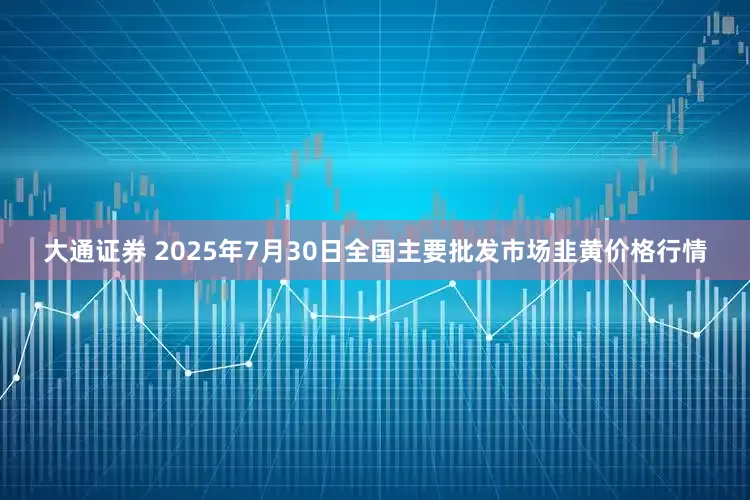 大通证券 2025年7月30日全国主要批发市场韭黄价格行情