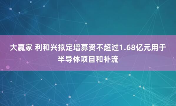 大赢家 利和兴拟定增募资不超过1.68亿元用于半导体项目和补流