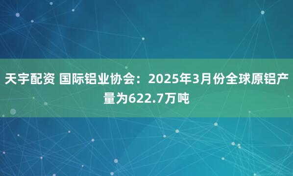 天宇配资 国际铝业协会：2025年3月份全球原铝产量为622.7万吨
