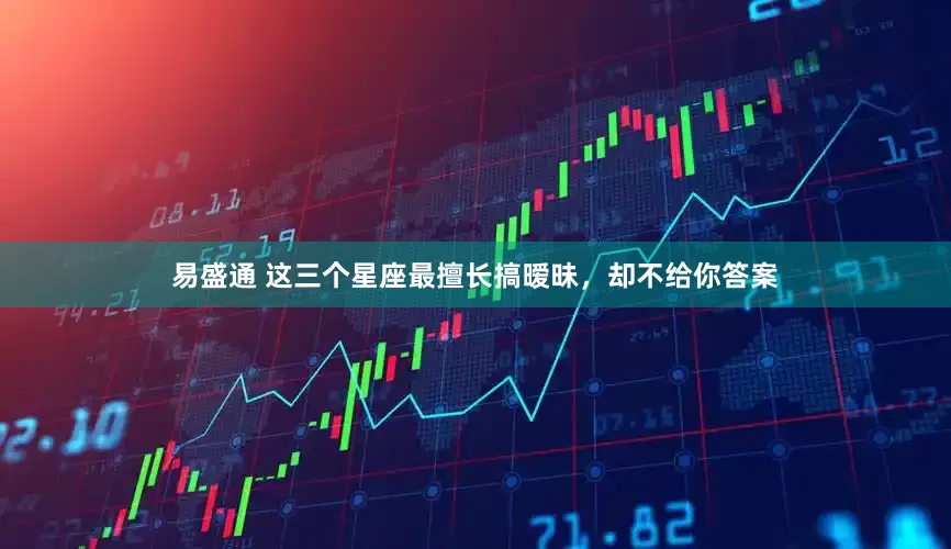 易盛通 这三个星座最擅长搞暧昧，却不给你答案