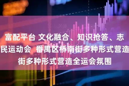 富配平台 文化融合、知识抢答、志愿活动、村民运动会  番禺区桥南街多种形式营造全运会氛围