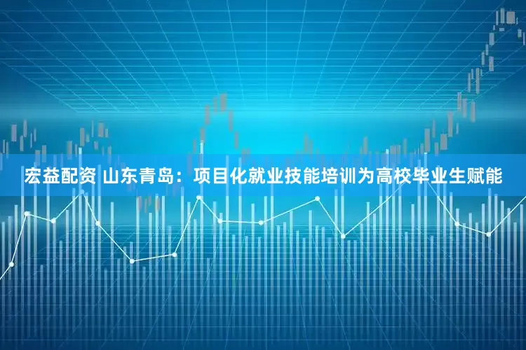 宏益配资 山东青岛：项目化就业技能培训为高校毕业生赋能