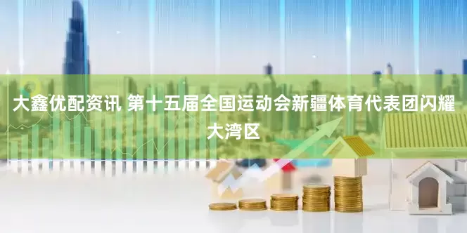 大鑫优配资讯 第十五届全国运动会新疆体育代表团闪耀大湾区