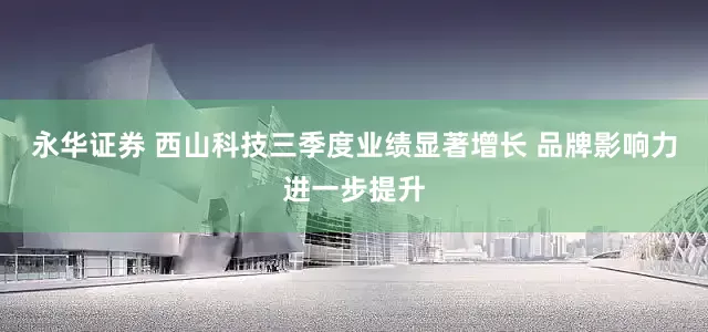 永华证券 西山科技三季度业绩显著增长 品牌影响力进一步提升