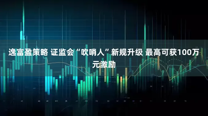 逸富盈策略 证监会“吹哨人”新规升级 最高可获100万元激励