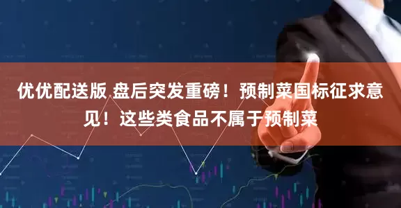 优优配送版 盘后突发重磅！预制菜国标征求意见！这些类食品不属于预制菜