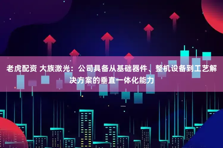 老虎配资 大族激光：公司具备从基础器件、整机设备到工艺解决方案的垂直一体化能力
