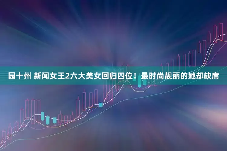 园十州 新闻女王2六大美女回归四位！最时尚靓丽的她却缺席