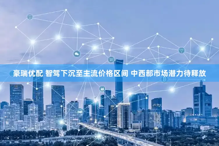 豪瑞优配 智驾下沉至主流价格区间 中西部市场潜力待释放